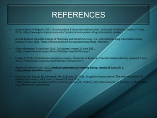 REFERENCES
•   Arizona Board of Regents 2011, Arizona poison & drug information center, University of Arizona, viewed 27 June
    2011, <http://www.pharmacy.arizona.edu/centers/arizona-poison-drug-information-center/>.

•   Arnold & Marie Schwartz College of Pharmacy and Health Sciences n.d., International drug information center,
    viewed 27 June 2011, <http://www2.brooklyn.liu.edu/pharmacy/drug_info.htm>.

•   Drug Information Association 2011, DIA history, viewed 25 June 2011,
    <http://www.diahome.org/en/AboutDIA/Overview/DIAHistory/>.

•   Empey, P 2010, UK healthcare pharmacy services, University of Kentucky Chandler Medical Center, viewed 27 June
    2011, < http://www.hosp.uky.edu/Pharmacy/default.htm >.

•   Healthline Networks Inc. 2011, Medical Information for Healthy Living, viewed 26 June 2011,
    <http://www.healthline.com/>

•   Hunashal, RD, Kudagi, BL, Kamadod, MA, & Biradar, SS 2008, ‘Drug information center’, The Internet Journal of
    Medical Informatics, vol 8, now. 1, viewed 25 June 2011,
    <http://www.ispub.com/journal/the_internet_journal_of_medical_informatics/volume_4_number_1_28/article/d
    rug_information_center.html>.
 