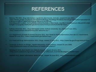REFERENCES
•   Malone, PM 2001, Drug information: a guide for pharmacists, 2nd edn, viewed 25 June 2011,
    <http://books.google.com/books?id=xo6A9wzlv8IC&pg=PA16&lpg=PA16&dq=the+drug+information+specialist+19
    67&source=bl&ots=OgIKZ7dWWj&sig=XBKnxL2L2b3D8ToKy-
    OqVuWpyxc&hl=en&ei=_TcHTsq0NMjzmAWvorXwAQ&sa=X&oi=book_result&ct=result&resnum=3&ved=0CCcQ6A
    EwAg#v=onepage&q=the%20drug%20information%20specialist%201967&f=false>.

•   Sullivan University 2011, Drug information center, Sullivan University Inc, viewed 27 June 2011,
    <http://www.sullivan.edu/pharmacy/DIC-welcome.asp >.

•   U.S. Department of health & Human Services 2011, Your Portal to Health Information from the U.S. Government,
    viewed 26 June 2011, <http://www.health.gov/default.asp>

•   U.S. Food and Drugs Administration 2011, Drugs, viewed 27 June 2011, <http://www.fda.gov/Drugs/default.htm>.

•   University of Illinois at Chicago , Health Informatics: A Brief History, viewed 26 June 2009,
    <http://healthinformatics.uic.edu/history-of-health-informatics/>

•   WebAward 2010, Best Health Care Website Awards, viewed 26 June 2011,
    <http://www.webaward.org/winners_detail.asp?yr=all&award_level=best&category=Health+Care>

•   WebMD 2011, Better information. Better health., viewed 26 June 2011, <http://www.webmd.com/>
 