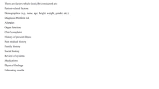 There are factors which should be considered are:
Patient-related factors:
Demographics (e.g., name, age, height, weight, gender, etc.)
Diagnosis/Problem list
Allergies
Organ function
Chief complaint
History of present illness
Past medical history
Family history
Social history
Review of systems
Medications
Physical findings
Laboratory results
 