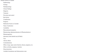 Disease Factors to Consider
Epidemiology
Etiology
Pathophysiology
Clinical findings
Diagnosis
Treatment
Prevention and control
Risk factors
Complications
Prognosis
Medication Factors to Consider:
Name of medication
Availability
Physiochemical properties
Pharmacology (pharmacodynamics & Pharmacokinetics)
Pharmacogenetics
Indications (both labelled and off-label)
Uses
Adverse effects
Contraindications
Effects of age, organ system function, disease, pregnancy, etc.
Effect on fertility, pregnancy, lactation
Drug interactions
Available formulations and Administration route
 