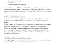  Dosage and schedule
 Monitoring
 Compatibility and stability
Specific factor should be considered for specific type of question
It can be related to ADR (adverse drug reaction), Allergies, Dosing,
Administration of drug (especially infants and children), Drug food or
drug-drug interaction, etc.
2). Background information:
Further details can be sought from the enquirer but this should focus
on the question at hand and not attempt to cover all the clinical
details.
This is a difficult step and clinical pharmacy experience is needed to
maximise the outcome of this initial exchange of information.
It may be necessary to obtain additional information such as age,
other medical conditions, renal and liver function, other relevant
drugs (including traditional medicines), history of allergic reactions
and stage of pregnancy.
3). Refine and categorise the question:
Having accepted the enquiry, it may be necessary to understand some
aspects of the question before seeking an answer.
 