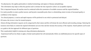 For pharmacists, this applies particularly to medical terminology and aspects of disease and pathology.
This information may help to refine the question and to estimate the time required to achieve an acceptable response.
This is important because all searches must be conducted within the constraints of available resources and the required deadline.
It is rarely possible to create a perfect answer, and beyond a reasonable point, there is a diminishing return in terms of increased quality or
confidence in the response.
For clinical purposes, a concise and rapid response will be preferred to one which is protracted and delayed.
Of course, the reverse is true for research projects.
Almost all drug information requests can be categorised by their nature and this will dictate the most efficient and rewarding strategy. Selecting the
resources most likely to contain the required information can save time and also increase the accuracy of the response. Search patterns can be used
as a guide to the best approach for different types of questions.
This is particularly helpful in training new drug information pharmacists.
Experienced staff are less likely to apply a formal search pattern but will automatically follow an established process for specific types of
questions.
 
