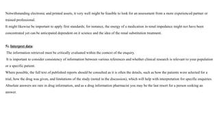 Notwithstanding electronic and printed assets, it very well might be feasible to look for an assessment from a more experienced partner or
trained professional.
It might likewise be important to apply first standards; for instance, the energy of a medication in renal impedance might not have been
concentrated yet can be anticipated dependent on it science and the idea of the renal substitution treatment.
5). Interpret data:
The information retrieved must be critically evaluated within the context of the enquiry.
It is important to consider consistency of information between various references and whether clinical research is relevant to your population
or a specific patient.
Where possible, the full text of published reports should be consulted as it is often the details, such as how the patients were selected for a
trial, how the drug was given, and limitations of the study (noted in the discussion), which will help with interpretation for specific enquiries.
Absolute answers are rare in drug information, and as a drug information pharmacist you may be the last resort for a person seeking an
answer.
 