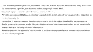 Often, additional (sometimes predictable) questions are raised when providing a response, so extra detail is handy if this occurs.
If a written response is provided, state the answer first and then justify it with the details.
Do not write a paper which arrives at a well-reasoned conclusion at the end.
All written responses should be based on a template which includes the contact details of your service as well as the question (as
you have interpreted it).
If responding by telephone, document the main points you need to state before making the call and for urgent responses, a
detailed record can get completed later but it is easy to be side-tracked during telephone conversations and you must remember
to convey all of your essential points during the discussion.
Restate the question at the beginning of the conversation as this allows the enquirer to focus on the subject and to confirm that
you have correctly interpreted it.
 