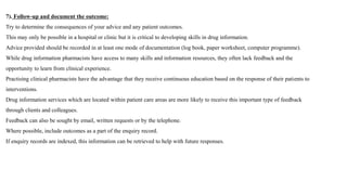7). Follow-up and document the outcome:
Try to determine the consequences of your advice and any patient outcomes.
This may only be possible in a hospital or clinic but it is critical to developing skills in drug information.
Advice provided should be recorded in at least one mode of documentation (log book, paper worksheet, computer programme).
While drug information pharmacists have access to many skills and information resources, they often lack feedback and the
opportunity to learn from clinical experience.
Practising clinical pharmacists have the advantage that they receive continuous education based on the response of their patients to
interventions.
Drug information services which are located within patient care areas are more likely to receive this important type of feedback
through clients and colleagues.
Feedback can also be sought by email, written requests or by the telephone.
Where possible, include outcomes as a part of the enquiry record.
If enquiry records are indexed, this information can be retrieved to help with future responses.
 