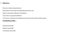 Objectives-
Promote evidence-based practice.
Meet patient need while providing pharmaceutical care.
Improve the patient adherence/compliance.
To provide an organized database.
To increase community knowledge and awareness about drug and drug usage.
Classification of DIC –
Hospital based DIC.
Industry based DIC.
Community based DIC.
 