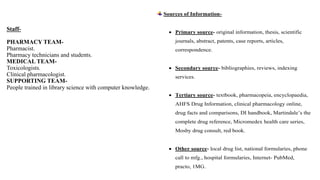 Staff-
PHARMACY TEAM-
Pharmacist.
Pharmacy technicians and students.
MEDICAL TEAM-
Toxicologists.
Clinical pharmacologist.
SUPPORTING TEAM-
People trained in library science with computer knowledge.
Sources of Information-
 Primary source- original information, thesis, scientific
journals, abstract, patents, case reports, articles,
correspondence.
 Secondary source- bibliographies, reviews, indexing
services.
 Tertiary source- textbook, pharmacopeia, encyclopaedia,
AHFS Drug Information, clinical pharmacology online,
drug facts and comparisons, DI handbook, Martindale’s the
complete drug reference, Micromedex health care series,
Mosby drug consult, red book.
 Other source- local drug list, national formularies, phone
call to mfg., hospital formularies, Internet- PubMed,
practo, 1MG.
 