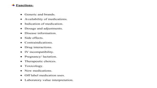 Functions-
 Generic and brands.
 Availability of medications.
 Indication of medication.
 Dosage and adjustments.
 Disease information.
 Side effects.
 Contraindications.
 Drug interactions.
 IV incompatibility.
 Pregnancy/ lactation.
 Therapeutic choices.
 Toxicology.
 New medications.
 Off label medication uses.
 Laboratory value interpretation.
 