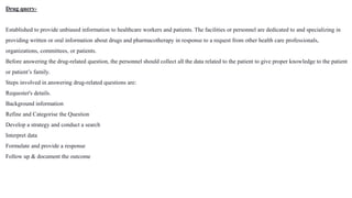 Drug query-
Established to provide unbiased information to healthcare workers and patients. The facilities or personnel are dedicated to and specializing in
providing written or oral information about drugs and pharmacotherapy in response to a request from other health care professionals,
organizations, committees, or patients.
Before answering the drug-related question, the personnel should collect all the data related to the patient to give proper knowledge to the patient
or patient’s family.
Steps involved in answering drug-related questions are:
Requester's details.
Background information
Refine and Categorise the Question
Develop a strategy and conduct a search
Interpret data
Formulate and provide a response
Follow up & document the outcome
 
