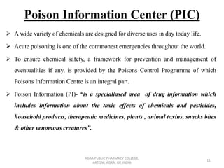 Poison Information Center (PIC)
➢ A wide variety of chemicals are designed for diverse uses in day today life.
➢ Acute poisoning is one of the commonest emergencies throughout the world.
➢ To ensure chemical safety, a framework for prevention and management of
eventualities if any, is provided by the Poisons Control Programme of which
Poisons Information Centre is an integral part.
➢ Poison Information (PI)- “is a specialiased area of drug information which
includes information about the toxic effects of chemicals and pesticides,
household products, therapeutic medicines, plants , animal toxins, snacks bites
& other venomous creatures”.
AGRA PUBLIC PHARMACY COLLEGE,
ARTONI, AGRA, UP, INDIA
11
 