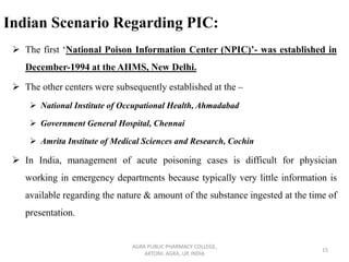 Indian Scenario Regarding PIC:
➢ The first ‘National Poison Information Center (NPIC)’- was established in
December-1994 at the AIIMS, New Delhi.
➢ The other centers were subsequently established at the –
➢ National Institute of Occupational Health, Ahmadabad
➢ Government General Hospital, Chennai
➢ Amrita Institute of Medical Sciences and Research, Cochin
➢ In India, management of acute poisoning cases is difficult for physician
working in emergency departments because typically very little information is
available regarding the nature & amount of the substance ingested at the time of
presentation.
AGRA PUBLIC PHARMACY COLLEGE,
ARTONI, AGRA, UP, INDIA
15
 