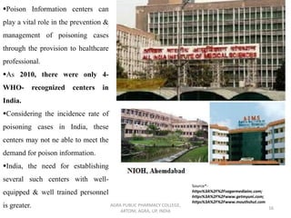 AGRA PUBLIC PHARMACY COLLEGE,
ARTONI, AGRA, UP, INDIA
16
▪Poison Information centers can
play a vital role in the prevention &
management of poisoning cases
through the provision to healthcare
professional.
▪As 2010, there were only 4-
WHO- recognized centers in
India.
▪Considering the incidence rate of
poisoning cases in India, these
centers may not ne able to meet the
demand for poison information.
▪India, the need for establishing
several such centers with well-
equipped & well trained personnel
is greater.
Source*-
https%3A%2F%2Fsagarmediainc.com;
https%3A%2F%2Fwww.getmyuni.com;
https%3A%2F%2Fwww.mouthshut.com
 