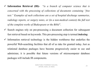 ✓ Information Retrieval (IR)- “is a branch of computer science that is
concerned with the processing of collections of documents containing “free
text.” Examples of such collections are a set of hospital discharge summaries,
radiology reports, or surgery notes, or (in a non-medical context) the full text
of the complete works of Shakespeare or the Bible”.
✓ Search engines rely on pre-processing a document collection for subsequent
fast retrieval based on keywords. This pre-processing step is termed indexing.
✓ Information retrieval technology is the hidden workhorse that underlies the
powerful Web-searching facilities that all of us take for granted today. Just as
relational database packages have become progressively easier to use and
administer, it is possible that future versions of microcomputer database
packages will include IR components.
AGRA PUBLIC PHARMACY COLLEGE,
ARTONI, AGRA, UP, INDIA
24
 