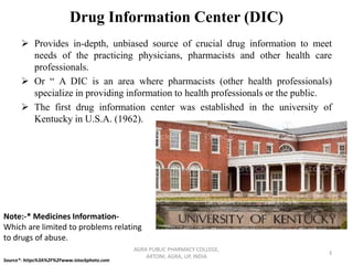 Drug Information Center (DIC)
➢ Provides in-depth, unbiased source of crucial drug information to meet
needs of the practicing physicians, pharmacists and other health care
professionals.
➢ Or “ A DIC is an area where pharmacists (other health professionals)
specialize in providing information to health professionals or the public.
➢ The first drug information center was established in the university of
Kentucky in U.S.A. (1962).
AGRA PUBLIC PHARMACY COLLEGE,
ARTONI, AGRA, UP, INDIA
3
Source*- https%3A%2F%2Fwww.istockphoto.com
Note:-* Medicines Information-
Which are limited to problems relating
to drugs of abuse.
 
