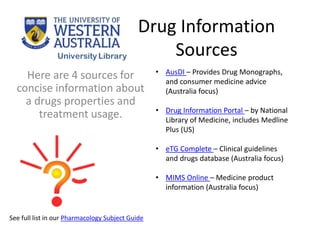 Drug Information
Sources
Here are 4 sources for
concise information about
a drugs properties and
treatment usage.
• AusDI – Provides Drug Monographs,
and consumer medicine advice
(Australia focus)
• Drug Information Portal – by National
Library of Medicine, includes Medline
Plus (US)
• eTG Complete – Clinical guidelines
and drugs database (Australia focus)
• MIMS Online – Medicine product
information (Australia focus)
See full list in our Pharmacology Subject Guide
 
