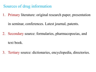 Sources of drug information
1. Primary literature: original research paper, presentation
in seminar, conferences. Latest journal, patents.
2. Secondary source: formularies, pharmacopoeias, and
text book.
3. Tertiary source: dictionaries, encyclopedia, directories.
 