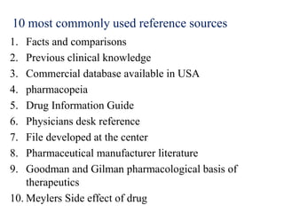 10 most commonly used reference sources
1. Facts and comparisons
2. Previous clinical knowledge
3. Commercial database available in USA
4. pharmacopeia
5. Drug Information Guide
6. Physicians desk reference
7. File developed at the center
8. Pharmaceutical manufacturer literature
9. Goodman and Gilman pharmacological basis of
therapeutics
10. Meylers Side effect of drug
 
