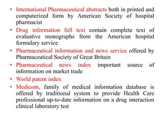 • International Pharmaceutical abstracts both in printed and
computerized form by American Society of hospital
pharmacist
• Drug information full text contain complete text of
evaluative monographs from the American hospital
formulary service
• Pharmaceutical information and news service offered by
Pharmaceutical Society of Great Britain
• Pharmaceutical news index important source of
information on market trade
• World patent index
• Medicom, family of medical information database is
offered by traditional system to provide Health Care
professional up-to-date information on a drug interaction
clinical laboratory test
 