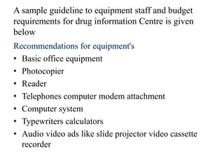 A sample guideline to equipment staff and budget
requirements for drug information Centre is given
below
Recommendations for equipment's
• Basic office equipment
• Photocopier
• Reader
• Telephones computer modem attachment
• Computer system
• Typewriters calculators
• Audio video ads like slide projector video cassette
recorder
 