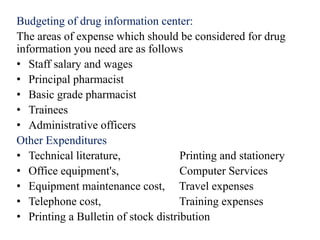 Budgeting of drug information center:
The areas of expense which should be considered for drug
information you need are as follows
• Staff salary and wages
• Principal pharmacist
• Basic grade pharmacist
• Trainees
• Administrative officers
Other Expenditures
• Technical literature, Printing and stationery
• Office equipment's, Computer Services
• Equipment maintenance cost, Travel expenses
• Telephone cost, Training expenses
• Printing a Bulletin of stock distribution
 