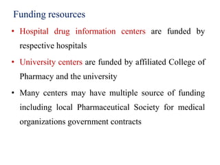 Funding resources
• Hospital drug information centers are funded by
respective hospitals
• University centers are funded by affiliated College of
Pharmacy and the university
• Many centers may have multiple source of funding
including local Pharmaceutical Society for medical
organizations government contracts
 