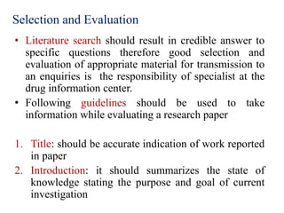 Selection and Evaluation
• Literature search should result in credible answer to
specific questions therefore good selection and
evaluation of appropriate material for transmission to
an enquiries is the responsibility of specialist at the
drug information center.
• Following guidelines should be used to take
information while evaluating a research paper
1. Title: should be accurate indication of work reported
in paper
2. Introduction: it should summarizes the state of
knowledge stating the purpose and goal of current
investigation
 