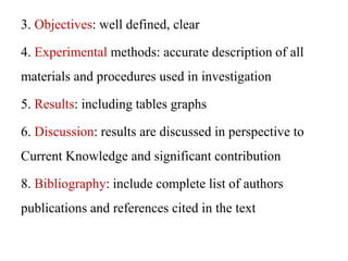 3. Objectives: well defined, clear
4. Experimental methods: accurate description of all
materials and procedures used in investigation
5. Results: including tables graphs
6. Discussion: results are discussed in perspective to
Current Knowledge and significant contribution
8. Bibliography: include complete list of authors
publications and references cited in the text
 