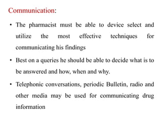 Communication:
• The pharmacist must be able to device select and
utilize the most effective techniques for
communicating his findings
• Best on a queries he should be able to decide what is to
be answered and how, when and why.
• Telephonic conversations, periodic Bulletin, radio and
other media may be used for communicating drug
information
 