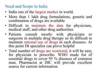 Need and Scope in India
• India one of the largest market in world.
• More than 1 lakh drug formulations, generic and
combination of drugs are available
• Difficult to maintain the data for physicians,
medical staff, and other drug authorities
• Patients consult mostly with physicians or
surgeons in multiple drug therapy so its difficult to
maintain rational use of drugs in each diseases. At
this point DI specialist can prove helpful
• Total number of drugs are restricted, it will be easy
for physician to prescribe. WHO made list of
essential drugs to cover 95 % diseases of common
man. Pharmacist at DIC will provide excellent
source for current information.
 