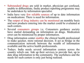• Substandard drugs are sold in market, physician get confused,
unable to differentiate, faulty product reporting programme may
be undertaken by information specialist.
• India have very few reliable sources of up to date information
on medications. There is need for information.
• The output of drug industry can be monitored on monthly basis
and new products entering into the market could be evaluated at
such centers.
• Several consumers groups i.e. Consumers guidance society
have started demanding on information on drugs. Medication
error can be minimized by proper information.
• Drug information center enables the clinical health professional
to make quicker, more rational decision. It act as bridge in the
communication network between the wealth of information
available and the active health professionals.
• Todays. India needs several information centers across the
country which can link up their services to provide fast, up to
date drug information to the community. The usefulness and the
needs for such centers is only just being realized.
 