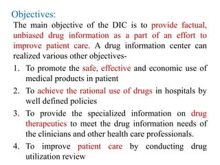 Objectives:
The main objective of the DIC is to provide factual,
unbiased drug information as a part of an effort to
improve patient care. A drug information center can
realized various other objectives-
1. To promote the safe, effective and economic use of
medical products in patient
2. To achieve the rational use of drugs in hospitals by
well defined policies
3. To provide the specialized information on drug
therapeutics to meet the drug information needs of
the clinicians and other health care professionals.
4. To improve patient care by conducting drug
utilization review
 