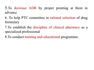 5.To decrease ADR by proper pointing at them in
advance
6. To help PTC committee in rational selection of drug
formulary
7.To establish the discipline of clinical pharmacy as a
specialized professional
8.To conduct training and educational programme.
 