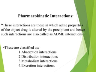 Pharmacokinetic Interactions:
“These interactions are those in which adme properties
of the object drug is altered by the precipitant and hence
such interactions are also called as ADME interactions”.
•These are classified as:
1.Absorption interactions
2.Distribution interactions
3.Metabolism interactions
4.Excretion interactions.
 