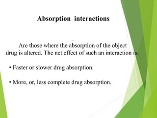 Absorption interactions
.
Are those where the absorption of the object
drug is altered. The net effect of such an interaction is:
• Faster or slower drug absorption.
• More, or, less complete drug absorption.
 
