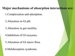 Major mechanisms of absorption interactions are:
1.Complexation and adsorption.
2.Alteration in GI pH.
3.Alteration in gut motility.
4.Inhibition of GI enzymes.
5.Alteration of GI micro flora.
6.Malabsorption syndrome.
 