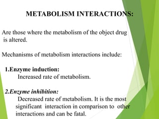 METABOLISM INTERACTIONS:
Are those where the metabolism of the object drug
is altered.
Mechanisms of metabolism interactions include:
1.Enzyme induction:
Increased rate of metabolism.
2.Enzyme inhibition:
Decreased rate of metabolism. It is the most
significant interaction in comparison to other
interactions and can be fatal.
 