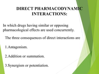DIRECT PHARMACODYNAMIC
INTERACTIONS:
In which drugs having similar or opposing
pharmacological effects are used concurrently.
The three consequences of direct interactions are
1.Antagonism.
2.Addition or summation.
3.Synergism or potentiation.
 