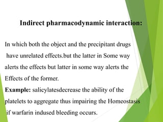 Indirect pharmacodynamic interaction:
In which both the object and the precipitant drugs
have unrelated effects.but the latter in Some way
alerts the effects but latter in some way alerts the
Effects of the former.
Example: salicylatesdecrease the ability of the
platelets to aggregate thus impairing the Homeostasis
if warfarin indused bleeding occurs.
 