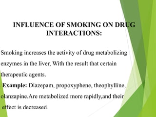INFLUENCE OF SMOKING ON DRUG
INTERACTIONS:
Smoking increases the activity of drug metabolizing
enzymes in the liver, With the result that certain
therapeutic agents.
Example: Diazepam, propoxyphene, theophylline,
olanzapine.Are metabolized more rapidly,and their
effect is decreased.
 