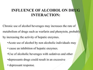 INFLUENCE OF ALCOHOL ON DRUG
INTERACTION:
Chronic use of alcohol beverages may increases the rate of
metabolism of drugs such as warfarin and phenytoin, probably
by increasing the activity of hepatic enzymes.
•Acute use of alcohol by non alcoholic individuals may
• cause an inhibition of hepatic enzymes.
•Use of alcoholic beverages with sedatives and other
•depressants drugs could result in an excessive
• depressant response.
 