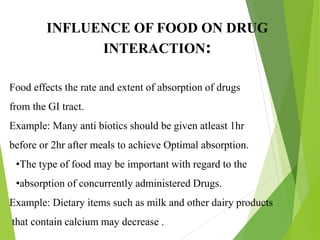 INFLUENCE OF FOOD ON DRUG
INTERACTION:
Food effects the rate and extent of absorption of drugs
from the GI tract.
Example: Many anti biotics should be given atleast 1hr
before or 2hr after meals to achieve Optimal absorption.
•The type of food may be important with regard to the
•absorption of concurrently administered Drugs.
Example: Dietary items such as milk and other dairy products
that contain calcium may decrease .
 