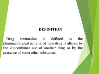 DEFINITION
Drug interaction is defined as the
pharmacological activity of one drug is altered by
the concominant use of another drug or by the
presence of some other substance.
 