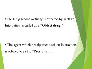 •The Drug whose Activity is effected by such an
Interaction is called as a “Object drug.”
• The agent which precipitates such an interaction
is refered to as the “Precipitant”.
 