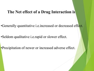 The Net effect of a Drug Interaction is
•Generally quantitative i.e.increased or decreased effect.
•Seldom qualitative i.e.rapid or slower effect.
•Precipitation of newer or increased adverse effect.
 