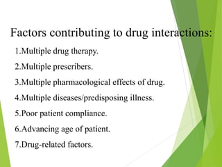 Factors contributing to drug interactions:
1.Multiple drug therapy.
2.Multiple prescribers.
3.Multiple pharmacological effects of drug.
4.Multiple diseases/predisposing illness.
5.Poor patient compliance.
6.Advancing age of patient.
7.Drug-related factors.
 