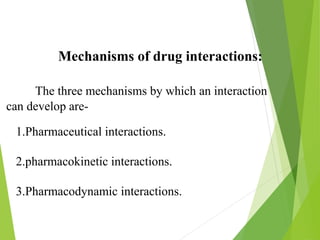 Mechanisms of drug interactions:
The three mechanisms by which an interaction
can develop are-
1.Pharmaceutical interactions.
2.pharmacokinetic interactions.
3.Pharmacodynamic interactions.
 