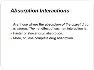 Absorption Interactions
Are those where the absorption of the object drug
is altered. The net effect of such an interaction is:
 Faster or slower drug absorption.
 More, or, less complete drug absorption.
 