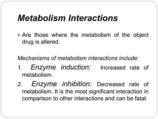 Metabolism Interactions
 Are those where the metabolism of the object
drug is altered.
Mechanisms of metabolism interactions include:
1. Enzyme induction: Increased rate of
metabolism.
2. Enzyme inhibition: Decreased rate of
metabolism. It is the most significant interaction in
comparison to other interactions and can be fatal.
 