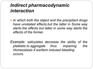 Indirect pharmacodynamic
interaction
 In which both the object and the precipitant drugs
have unrelated effects.but the latter in Some way
alerts the effects but latter in some way alerts the
effects of the former.
Example: salicylates decrease the ability of the
platelets to aggregate thus impairing the
Homeostasis if warfarin indused bleeding
occurs.
 