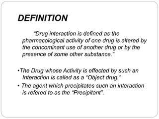 DEFINITION
“Drug interaction is defined as the
pharmacological activity of one drug is altered by
the concominant use of another drug or by the
presence of some other substance.”
•The Drug whose Activity is effected by such an
Interaction is called as a “Object drug.”
• The agent which precipitates such an interaction
is refered to as the “Precipitant”.
 